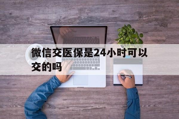 长葛最新微信交医保是24小时可以交的吗方法分析(最方便真实的长葛微信上交医保多久到账方法)
